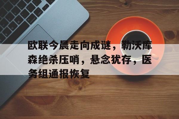 欧联今晨走向成谜,勒沃库森绝杀压哨,悬念犹存,医务组通报恢复的简单介绍 欧联今晨走向成谜,勒沃库森绝杀压哨,悬念犹存,医务组通报恢复的简单介绍