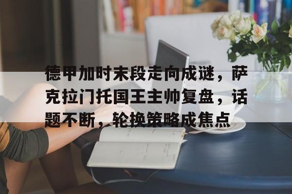 九游体育官网-包含德甲加时末段走向成谜，萨克拉门托国王主帅复盘，话题不断，轮换策略成焦点的词条