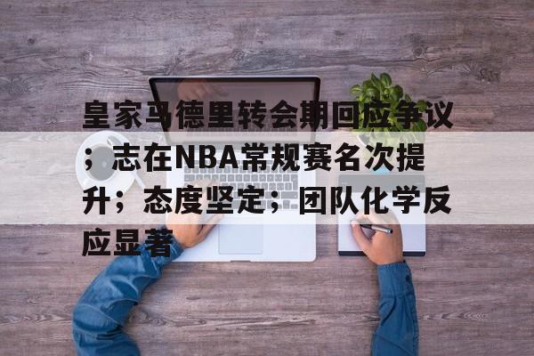 关于皇家马德里转会期回应争议；志在NBA常规赛名次提升；态度坚定；团队化学反应显著的信息